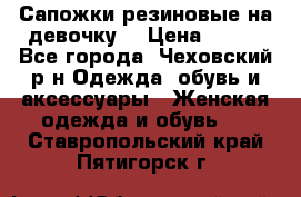 Сапожки резиновые на девочку. › Цена ­ 400 - Все города, Чеховский р-н Одежда, обувь и аксессуары » Женская одежда и обувь   . Ставропольский край,Пятигорск г.